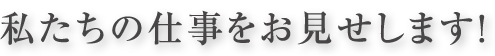 私たちの仕事をお見せします！